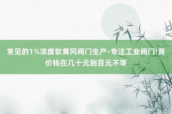 常见的1%浓度软黄冈阀门生产-专注工业阀门!膏价钱在几十元到百元不等