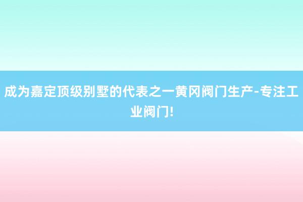 成为嘉定顶级别墅的代表之一黄冈阀门生产-专注工业阀门!