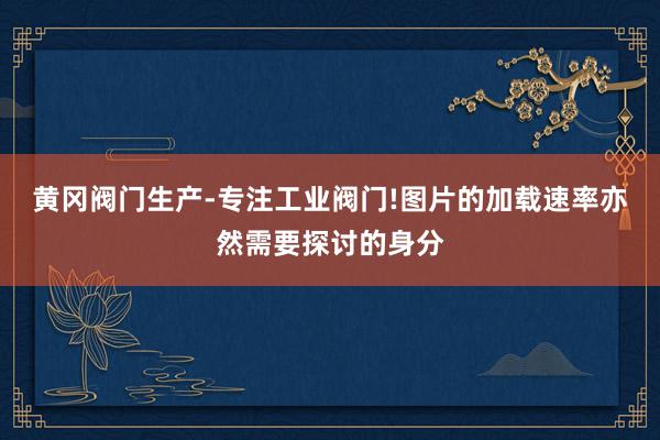 黄冈阀门生产-专注工业阀门!图片的加载速率亦然需要探讨的身分